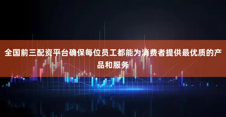 全国前三配资平台确保每位员工都能为消费者提供最优质的产品和服务