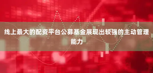 线上最大的配资平台公募基金展现出较强的主动管理能力