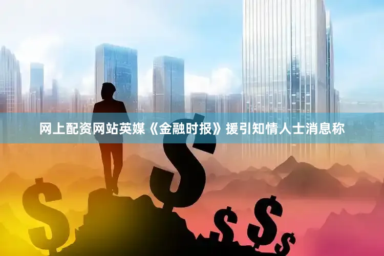 网上配资网站英媒《金融时报》援引知情人士消息称